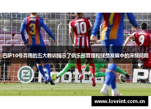 巴萨10号弃用的五大教训揭示了俱乐部管理和球员发展中的深刻问题